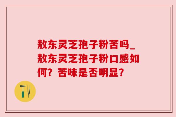 敖东灵芝孢子粉苦吗_敖东灵芝孢子粉口感如何?苦味是否明显? 敖东灵芝孢子粉苦吗_敖东灵芝孢子粉口感如何?苦味是否明显?