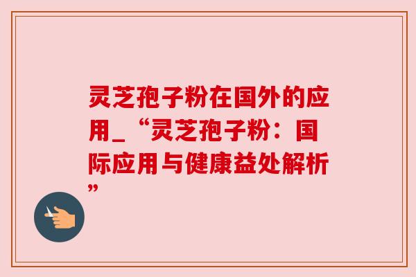灵芝孢子粉在国外的应用_“灵芝孢子粉：国际应用与健康益处解析”