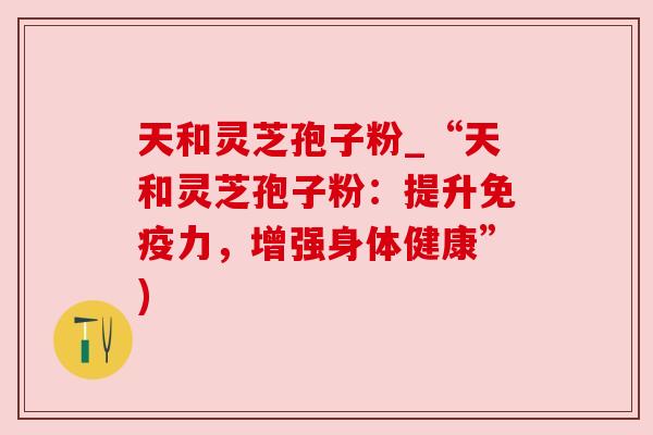 天和灵芝孢子粉_“天和灵芝孢子粉：提升免疫力，增强身体健康”)