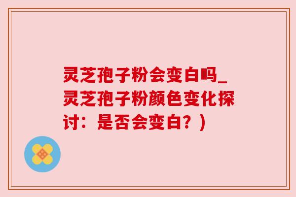 灵芝孢子粉会变白吗_灵芝孢子粉颜色变化探讨：是否会变白？)