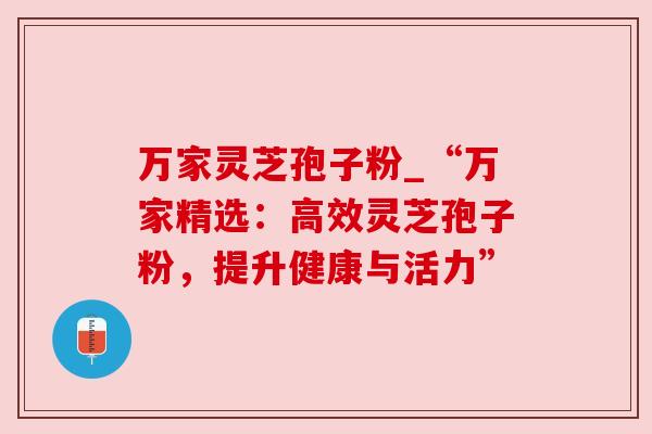 万家灵芝孢子粉_“万家精选:高效灵芝孢子粉,提升健康与活力” 万家灵芝孢子粉_“万家精选:高效灵芝孢子粉,提升健康与活力”