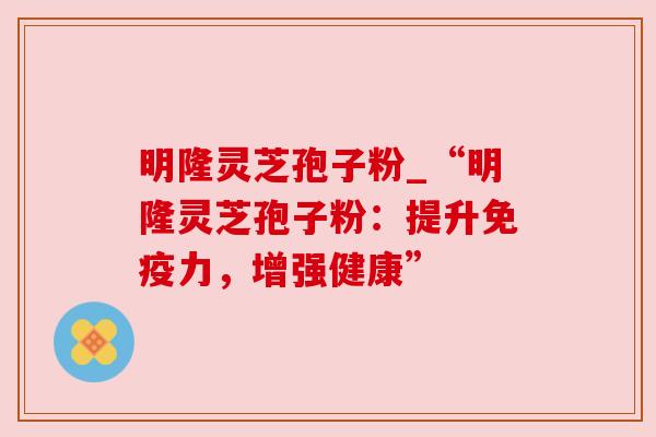 明隆灵芝孢子粉_“明隆灵芝孢子粉:提升免疫力,增强健康” 明隆灵芝孢子粉_“明隆灵芝孢子粉:提升免疫力,增强健康”