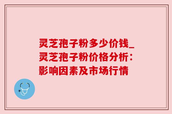 灵芝孢子粉多少价钱_灵芝孢子粉价格分析：影响因素及市场行情