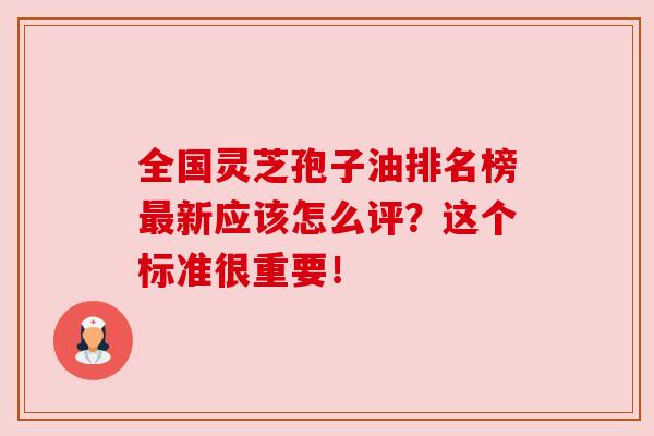 全国灵芝孢子油排名榜最新应该怎么评？这个标准很重要！