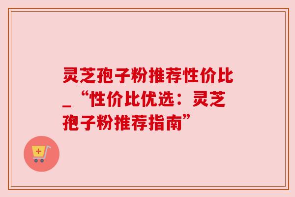 灵芝孢子粉推荐性价比_“性价比优选：灵芝孢子粉推荐指南”