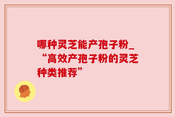 哪种灵芝能产孢子粉_“高效产孢子粉的灵芝种类推荐” 哪种灵芝能产孢子粉_“高效产孢子粉的灵芝种类推荐”