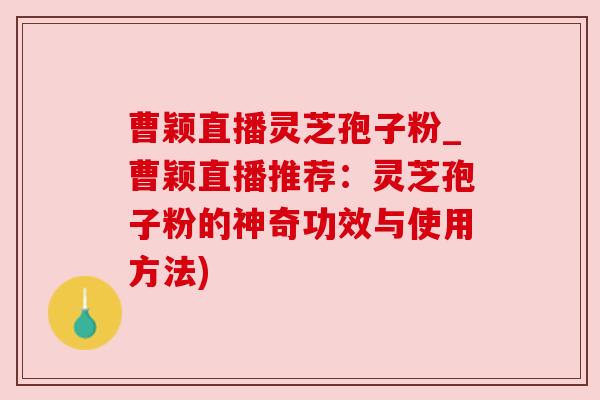 曹颖直播灵芝孢子粉_曹颖直播推荐：灵芝孢子粉的神奇功效与使用方法)