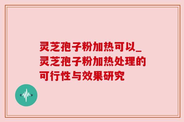 灵芝孢子粉加热可以_灵芝孢子粉加热处理的可行性与效果研究