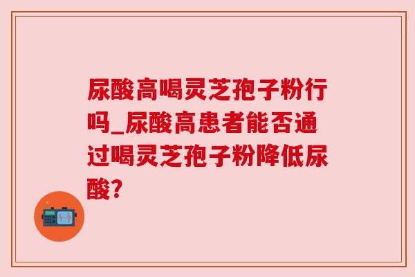尿酸高喝灵芝孢子粉行吗_尿酸高患者能否通过喝灵芝孢子粉降低尿酸? 尿酸高喝灵芝孢子粉行吗_尿酸高患者能否通过喝灵芝孢子粉降低尿酸?