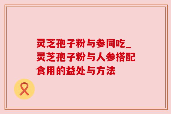 灵芝孢子粉与参同吃_灵芝孢子粉与人参搭配食用的益处与方法