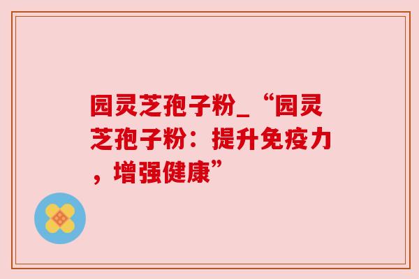 园灵芝孢子粉_“园灵芝孢子粉:提升免疫力,增强健康” 园灵芝孢子粉_“园灵芝孢子粉:提升免疫力,增强健康”