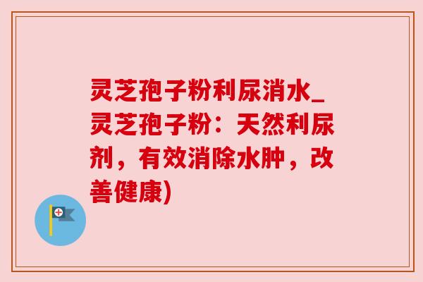 灵芝孢子粉利尿消水_灵芝孢子粉：天然利尿剂，有效消除水肿，改善健康)