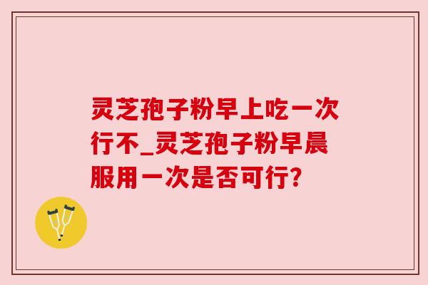 灵芝孢子粉早上吃一次行不_灵芝孢子粉早晨服用一次是否可行？