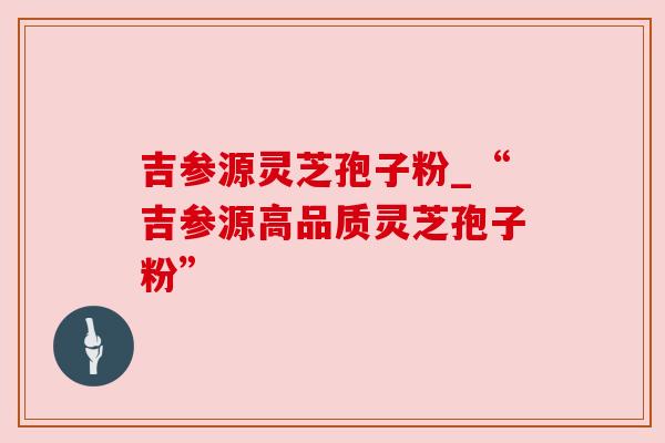 吉参源灵芝孢子粉_“吉参源高品质灵芝孢子粉”