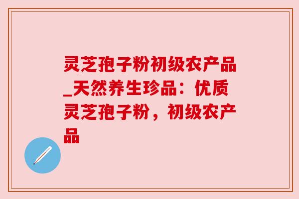 灵芝孢子粉初级农产品_天然养生珍品：优质灵芝孢子粉，初级农产品