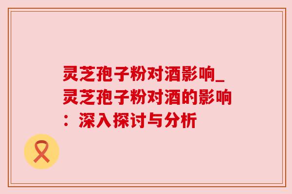 灵芝孢子粉对酒影响_灵芝孢子粉对酒的影响：深入探讨与分析