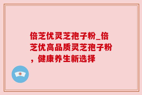 倍芝优灵芝孢子粉_倍芝优高品质灵芝孢子粉，健康养生新选择