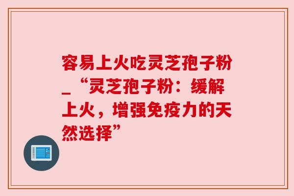 容易上火吃灵芝孢子粉_“灵芝孢子粉：缓解上火，增强免疫力的天然选择”