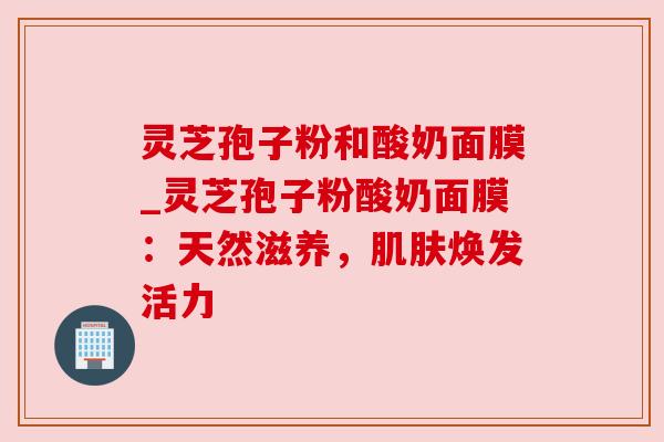 灵芝孢子粉和酸奶面膜_灵芝孢子粉酸奶面膜：天然滋养，焕发活力