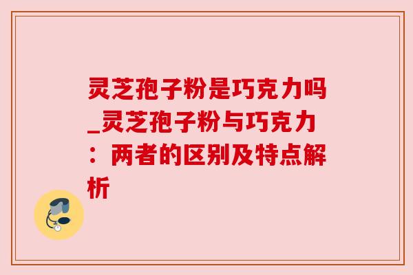 灵芝孢子粉是巧克力吗_灵芝孢子粉与巧克力：两者的区别及特点解析