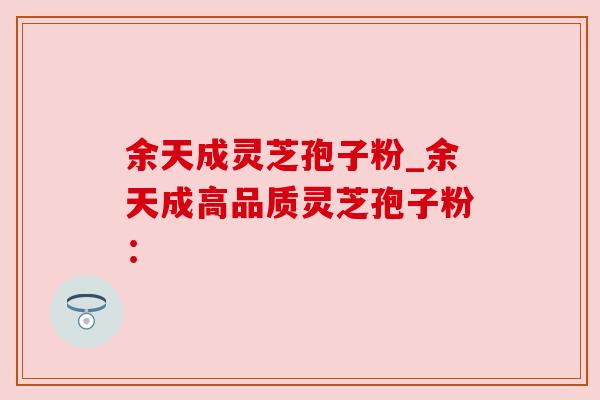 余天成灵芝孢子粉_余天成高品质灵芝孢子粉：