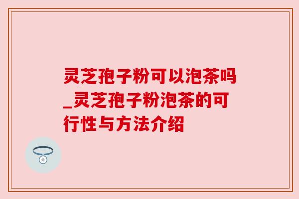 灵芝孢子粉可以泡茶吗_灵芝孢子粉泡茶的可行性与方法介绍