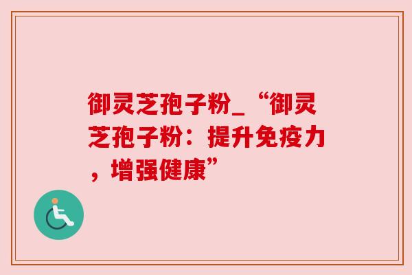 御灵芝孢子粉_“御灵芝孢子粉：提升免疫力，增强健康”