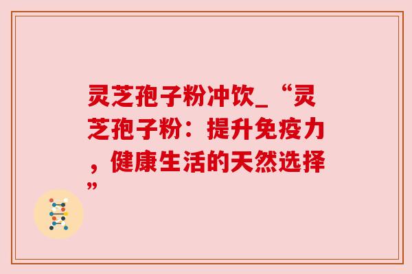 灵芝孢子粉冲饮_“灵芝孢子粉：提升免疫力，健康生活的天然选择”