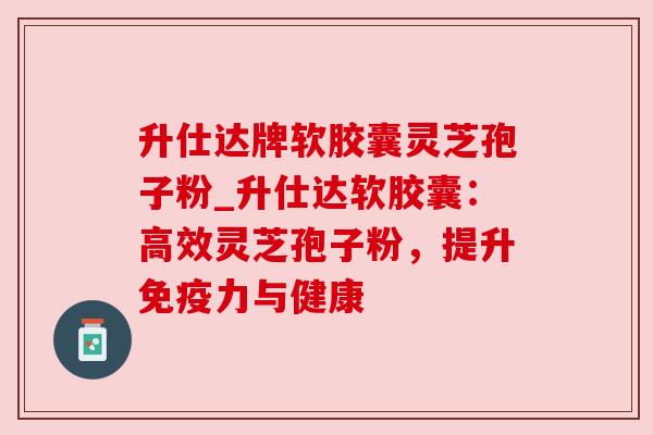 升仕达牌软胶囊灵芝孢子粉_升仕达软胶囊：高效灵芝孢子粉，提升免疫力与健康