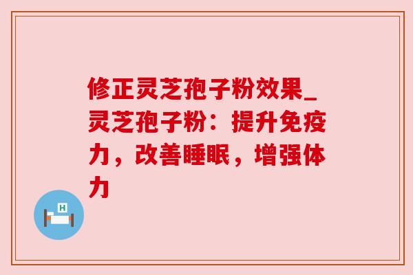 修正灵芝孢子粉效果_灵芝孢子粉：提升免疫力，改善睡眠，增强体力