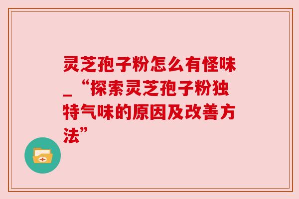 灵芝孢子粉怎么有怪味_“探索灵芝孢子粉独特气味的原因及改善方法”