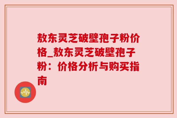 敖东灵芝破壁孢子粉价格_敖东灵芝破壁孢子粉：价格分析与购买指南
