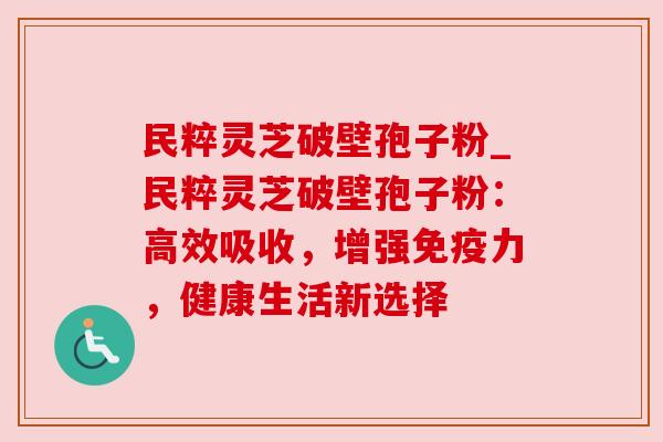 民粹灵芝破壁孢子粉_民粹灵芝破壁孢子粉：高效吸收，增强免疫力，健康生活新选择