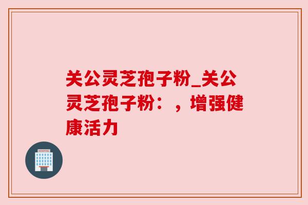 关公灵芝孢子粉_关公灵芝孢子粉：，增强健康活力