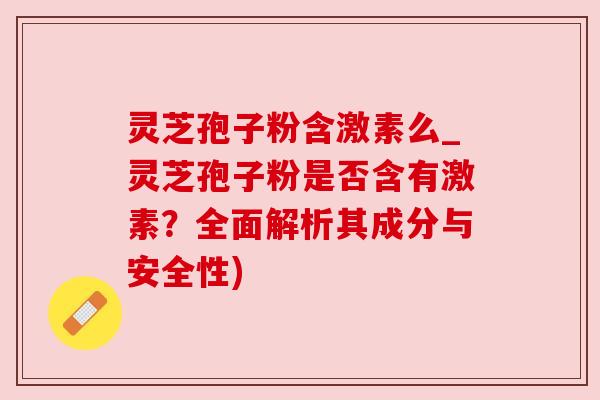 灵芝孢子粉含激素么_灵芝孢子粉是否含有激素？全面解析其成分与安全性)