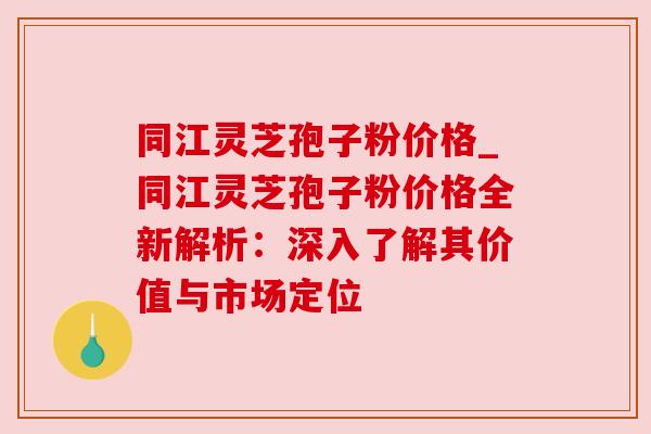 同江灵芝孢子粉价格_同江灵芝孢子粉价格全新解析：深入了解其价值与市场定位