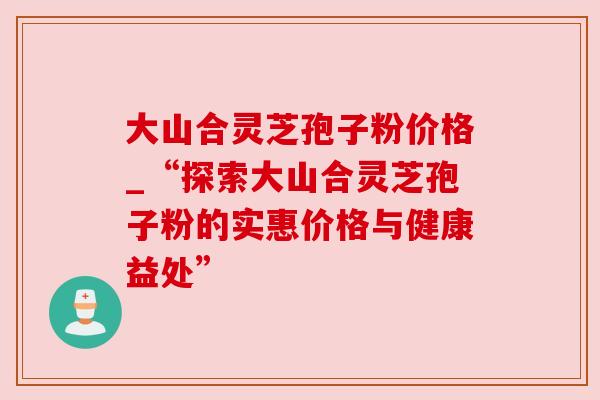 大山合灵芝孢子粉价格_“探索大山合灵芝孢子粉的实惠价格与健康益处” 大山合灵芝孢子粉价格_“探索大山合灵芝孢子粉的实惠价格与健康益处”