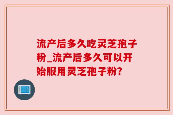 流产后多久吃灵芝孢子粉_流产后多久可以开始服用灵芝孢子粉？