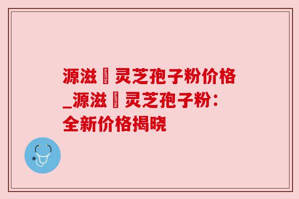 源滋湶灵芝孢子粉价格_源滋湶灵芝孢子粉：全新价格揭晓