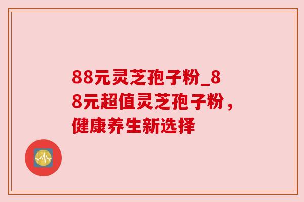 88元灵芝孢子粉_88元超值灵芝孢子粉，健康养生新选择
