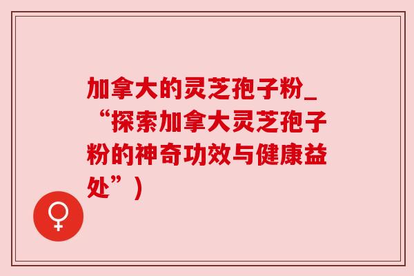 加拿大的灵芝孢子粉_“探索加拿大灵芝孢子粉的神奇功效与健康益处”)