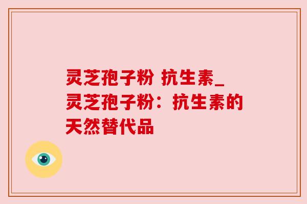 灵芝孢子粉 抗生素_灵芝孢子粉：抗生素的天然替代品