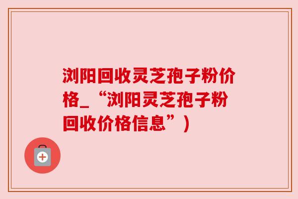 浏阳回收灵芝孢子粉价格_“浏阳灵芝孢子粉回收价格信息”)