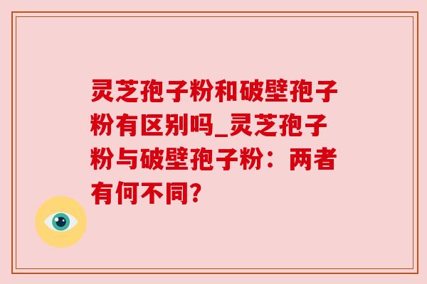 灵芝孢子粉和破壁孢子粉有区别吗_灵芝孢子粉与破壁孢子粉:两者有何不同? 灵芝孢子粉和破壁孢子粉有区别吗_灵芝孢子粉与破壁孢子粉:两者有何不同?