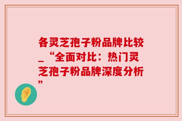 各灵芝孢子粉品牌比较_“全面对比：热门灵芝孢子粉品牌深度分析”