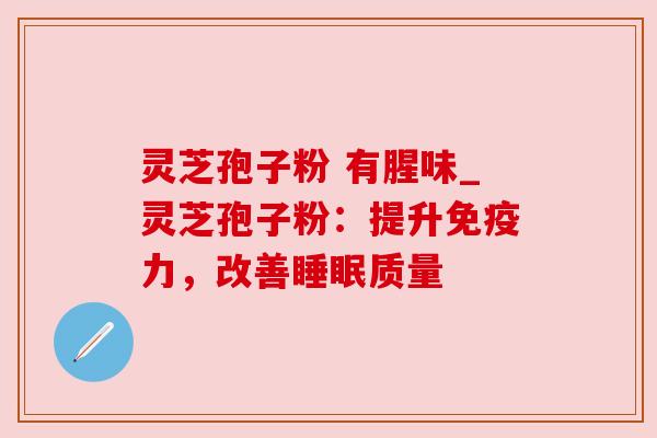 灵芝孢子粉 有腥味_灵芝孢子粉：提升免疫力，改善睡眠质量
