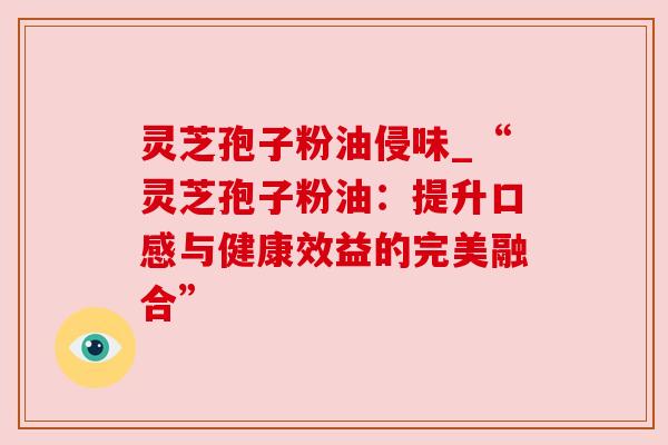 灵芝孢子粉油侵味_“灵芝孢子粉油：提升口感与健康效益的完美融合”