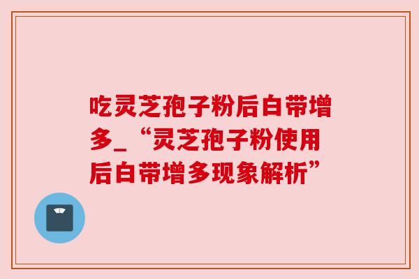 吃灵芝孢子粉后白带增多_“灵芝孢子粉使用后白带增多现象解析”