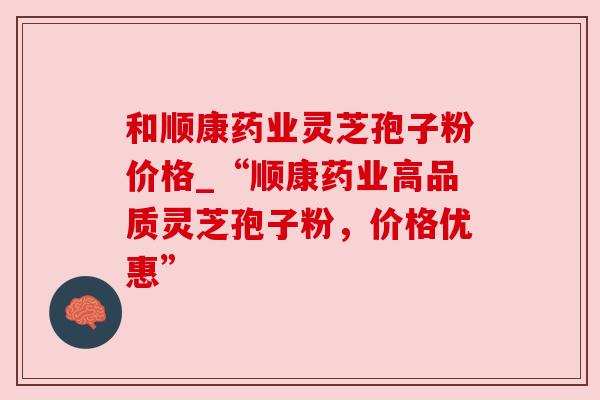 和顺康药业灵芝孢子粉价格_“顺康药业高品质灵芝孢子粉，价格优惠”