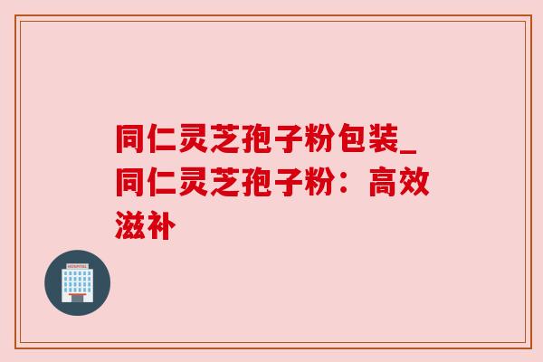 同仁灵芝孢子粉包装_同仁灵芝孢子粉：高效滋补